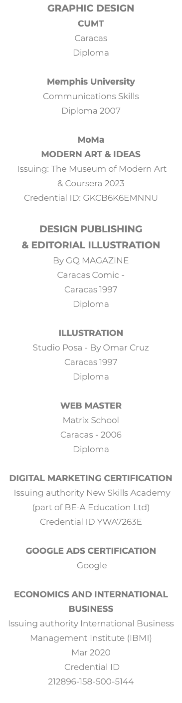 Graphic Design CUMT Caracas Diploma Memphis University Communications Skills Diploma 2007 MoMa Modern Art & Ideas Issuing: The Museum of Modern Art & Coursera 2023 Credential ID: GKCB6K6EMNNU Design Publishing  & Editorial illustration By GQ MAGAZINE Caracas Comic - Caracas 1997 Diploma Illustration Studio Posa - By Omar Cruz Caracas 1997 Diploma Web Master Matrix School Caracas - 2006 Diploma Digital Marketing Certification Issuing authority New Skills Academy (part of BE-A Education Ltd) Credential ID YWA7263E Google Ads Certification Google Economics and International Business Issuing authority International Business Management Institute (IBMI) Mar 2020 Credential ID 212896-158-500-5144 